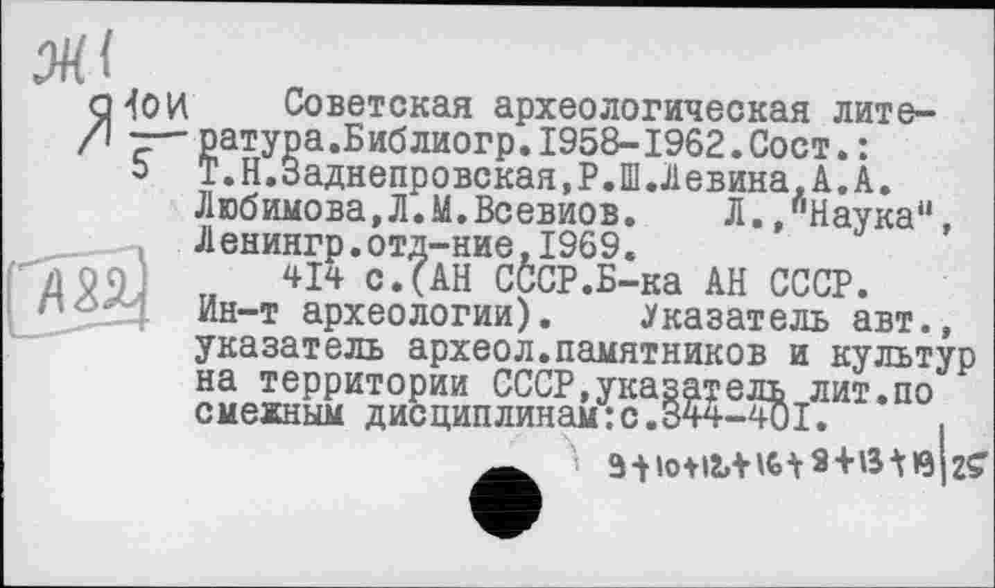 ﻿Ml
ГХЙ
Советская археологическая лите-ратура.Библиогр.1958-1962.Сост.: Т.Н.Заднепровская.Р.Ш.Левина.А.А. Любимова,Л.М.Всевиов.	Л.,"Наука“,
Л енингр.отд-ние,1969.
414 с.(АН СССР.Б-ка АН СССР, йн-т археологии). Указатель авт.,
указатель археол.памятников и культур на территории СССР,указатель лит.по смежным дисциплинам: с.844-401.	.